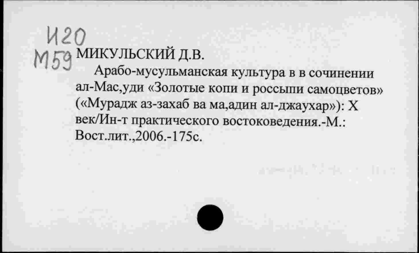 ﻿И20
М ГЛ МИКУЛЬСКИЙ Д.В.
Арабо-мусульманская культура в в сочинении ал-Мас,уди «Золотые копи и россыпи самоцветов» («Мурадж аз-захаб ва ма,адин ал-джаухар»): X век/Ин-т практического востоковедения.-М.: Вост.лит.,2006.- 175с.